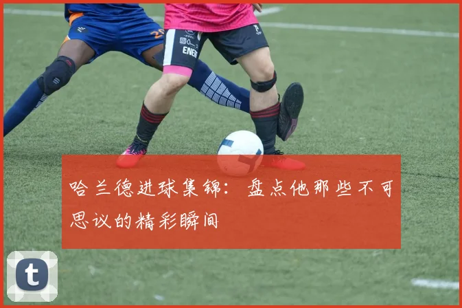 哈兰德进球集锦：盘点他那些不可思议的精彩瞬间