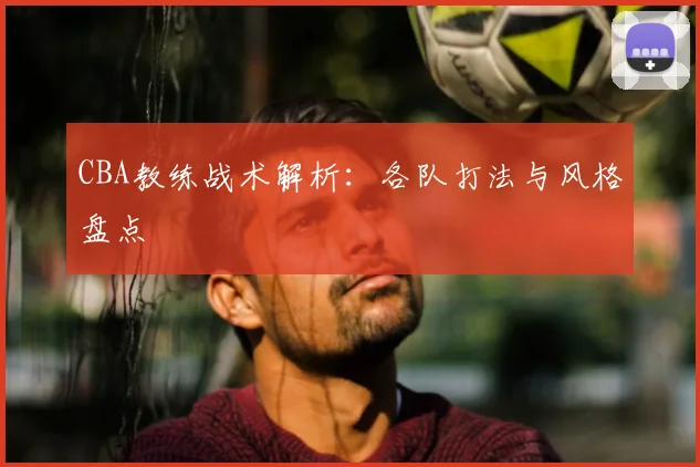 CBA教练战术解析：各队打法与风格盘点