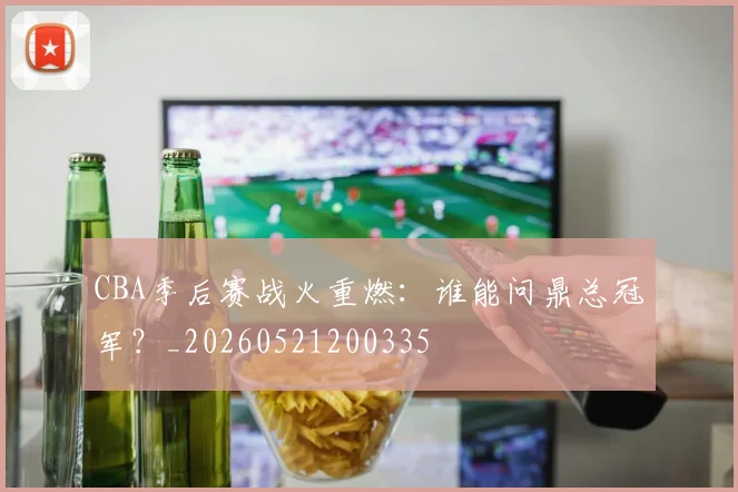 CBA季后赛战火重燃：谁能问鼎总冠军？_20260521200335