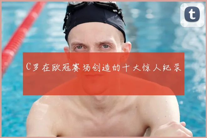 C罗在欧冠赛场创造的十大惊人纪录