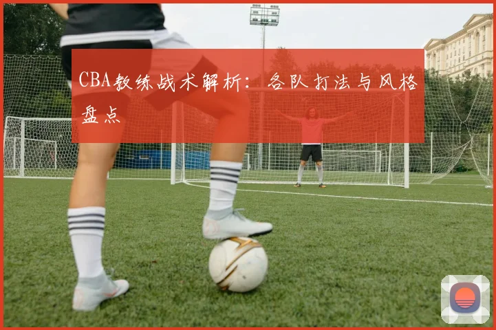 CBA教练战术解析：各队打法与风格盘点