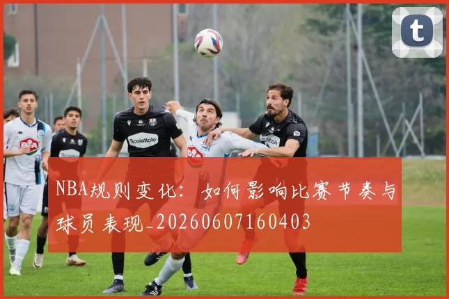 NBA规则变化：如何影响比赛节奏与球员表现_20260607160403